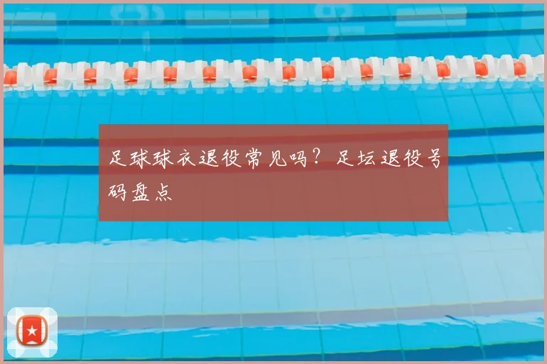 足球球衣退役常见吗？足坛退役号码盘点
