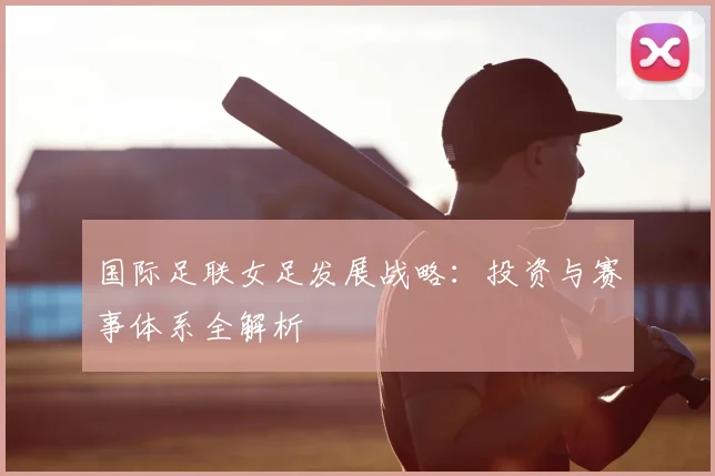 国际足联女足发展战略：投资与赛事体系全解析