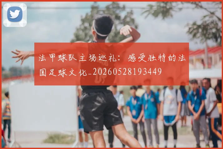 法甲球队主场巡礼：感受独特的法国足球文化_20260528193449