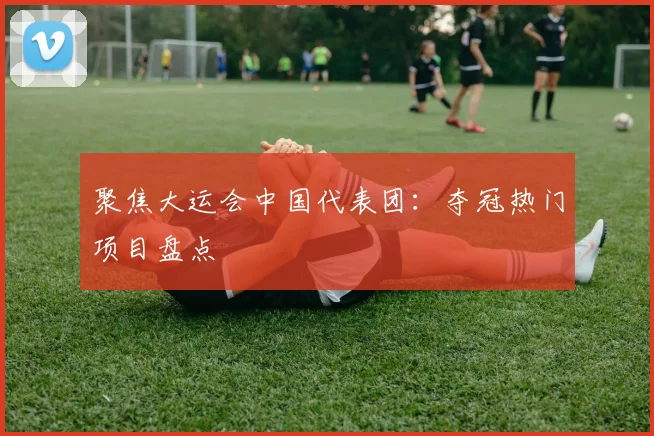聚焦大运会中国代表团：夺冠热门项目盘点
