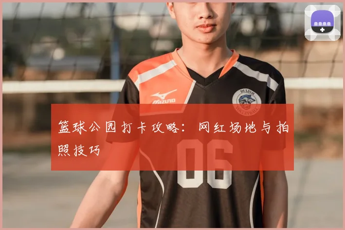 篮球公园打卡攻略：网红场地与拍照技巧