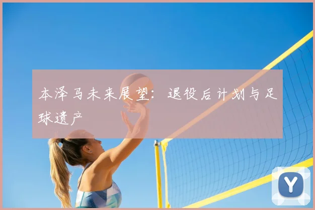 本泽马未来展望：退役后计划与足球遗产