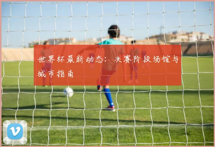 世界杯最新动态：决赛阶段场馆与城市指南