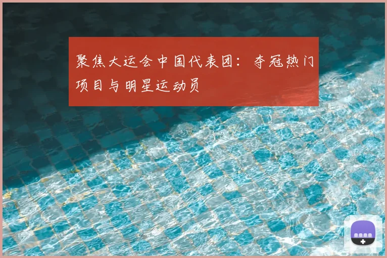 聚焦大运会中国代表团：夺冠热门项目与明星运动员